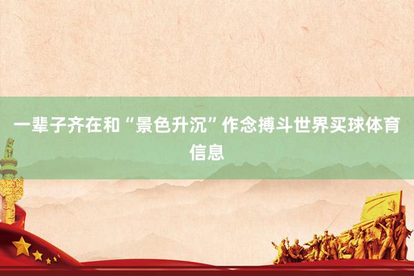 一辈子齐在和“景色升沉”作念搏斗世界买球体育信息