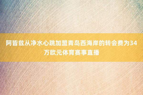 阿皆兹从净水心跳加盟青岛西海岸的转会费为34万欧元体育赛事直播