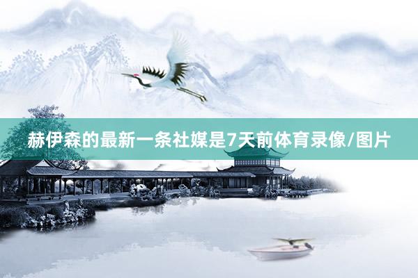 赫伊森的最新一条社媒是7天前体育录像/图片