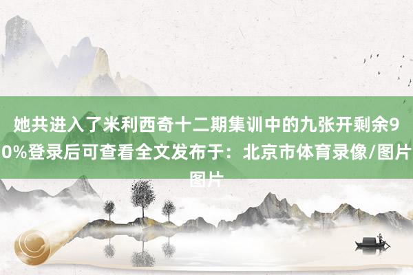 她共进入了米利西奇十二期集训中的九张开剩余90%登录后可查看全文发布于：北京市体育录像/图片