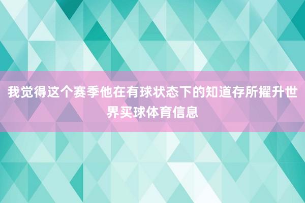 我觉得这个赛季他在有球状态下的知道存所擢升世界买球体育信息