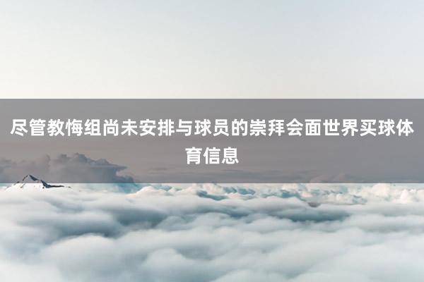 尽管教悔组尚未安排与球员的崇拜会面世界买球体育信息