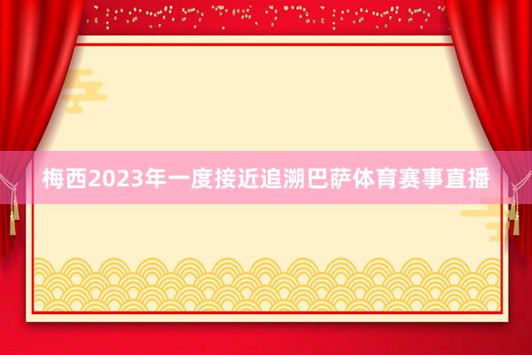 梅西2023年一度接近追溯巴萨体育赛事直播