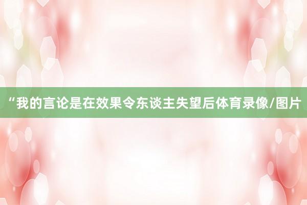 “我的言论是在效果令东谈主失望后体育录像/图片