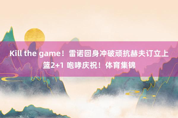 Kill the game！雷诺回身冲破顽抗赫夫订立上篮2+1 咆哮庆祝！体育集锦