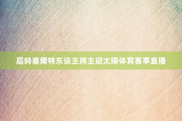屆時塞爾特东谈主將主迎太陽体育赛事直播