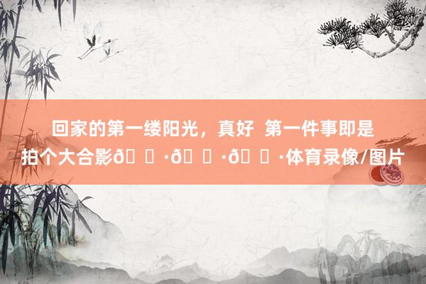 回家的第一缕阳光，真好  第一件事即是拍个大合影📷📷📷体育录像/图片