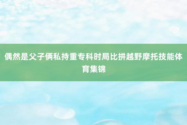 偶然是父子俩私持重专科时局比拼越野摩托技能体育集锦
