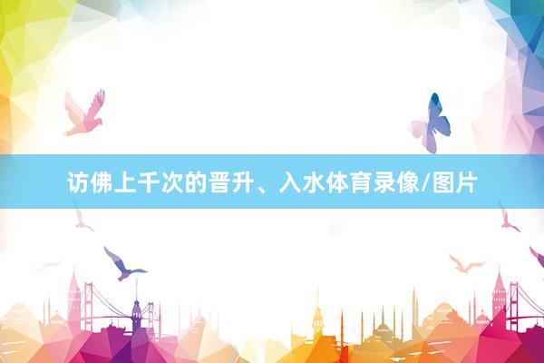 访佛上千次的晋升、入水体育录像/图片