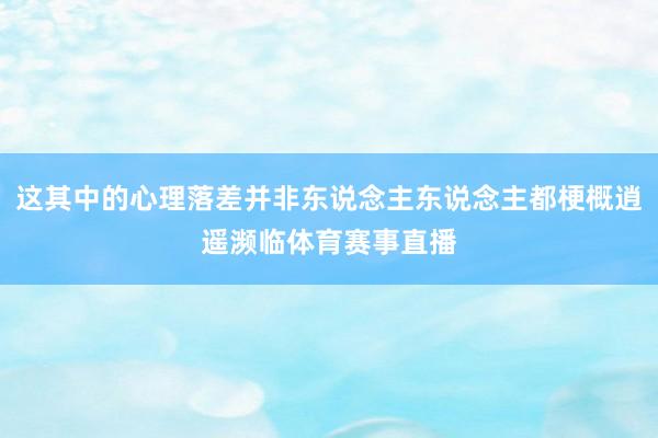 这其中的心理落差并非东说念主东说念主都梗概逍遥濒临体育赛事直播