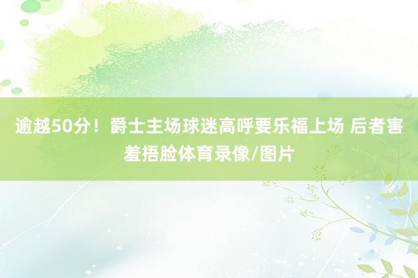 逾越50分！爵士主场球迷高呼要乐福上场 后者害羞捂脸体育录像/图片