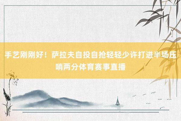 手艺刚刚好！萨拉夫自投自抢轻轻少许打进半场压哨两分体育赛事直播