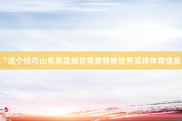“这个技巧山东男篮细目需要转换世界买球体育信息