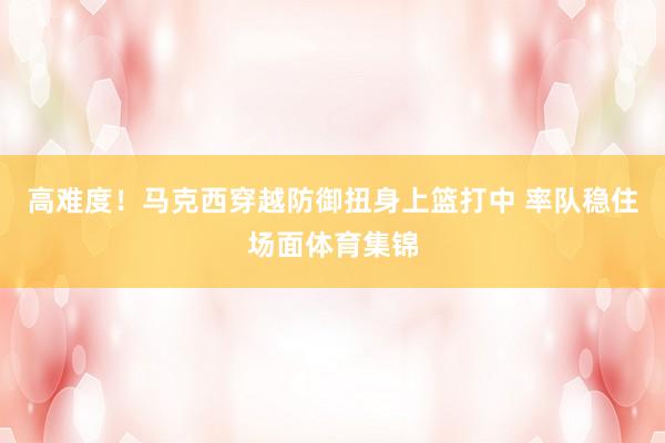 高难度！马克西穿越防御扭身上篮打中 率队稳住场面体育集锦