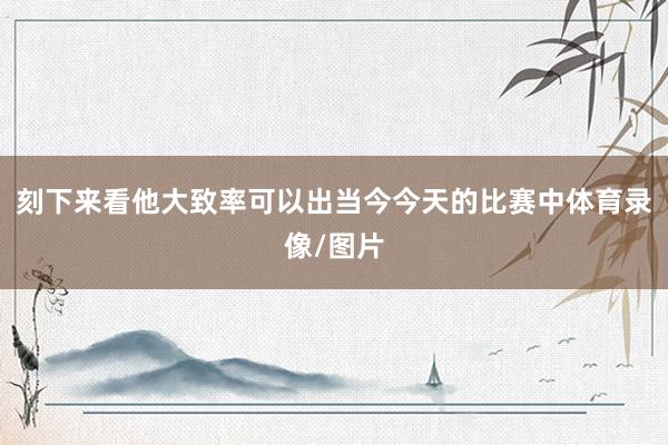 刻下来看他大致率可以出当今今天的比赛中体育录像/图片
