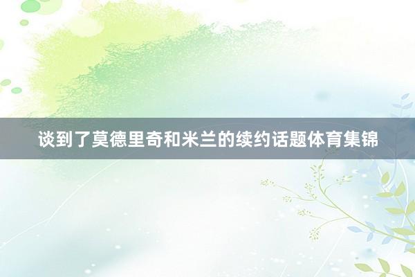 谈到了莫德里奇和米兰的续约话题体育集锦