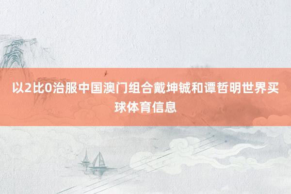 以2比0治服中国澳门组合戴坤铖和谭哲明世界买球体育信息