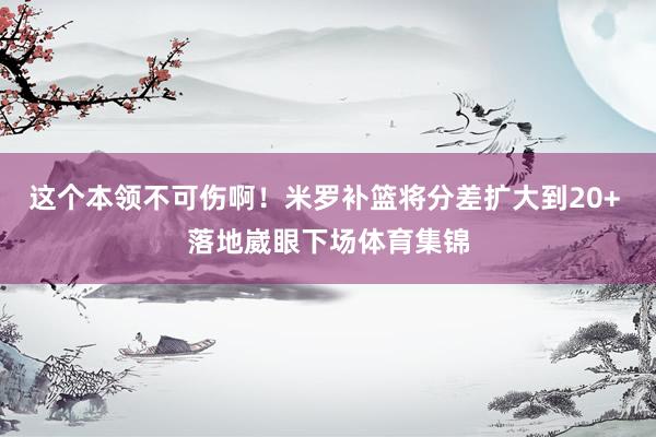 这个本领不可伤啊！米罗补篮将分差扩大到20+ 落地崴眼下场体育集锦