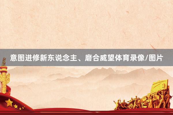意图进修新东说念主、磨合威望体育录像/图片