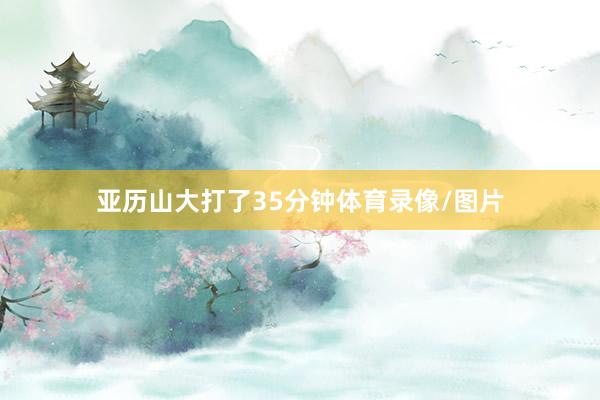 亚历山大打了35分钟体育录像/图片