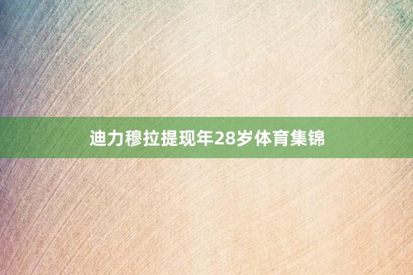 迪力穆拉提现年28岁体育集锦