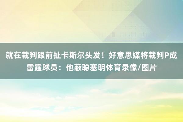 就在裁判跟前扯卡斯尔头发！好意思媒将裁判P成雷霆球员：他蔽聪塞明体育录像/图片