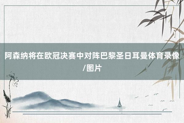 阿森纳将在欧冠决赛中对阵巴黎圣日耳曼体育录像/图片