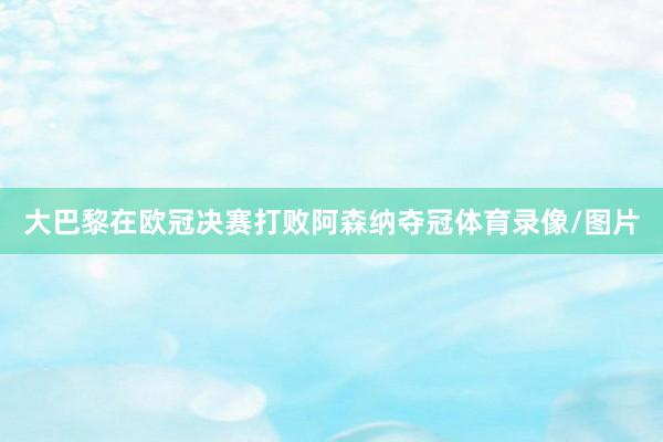 大巴黎在欧冠决赛打败阿森纳夺冠体育录像/图片