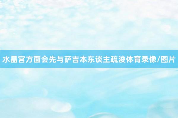 水晶宫方面会先与萨吉本东谈主疏浚体育录像/图片