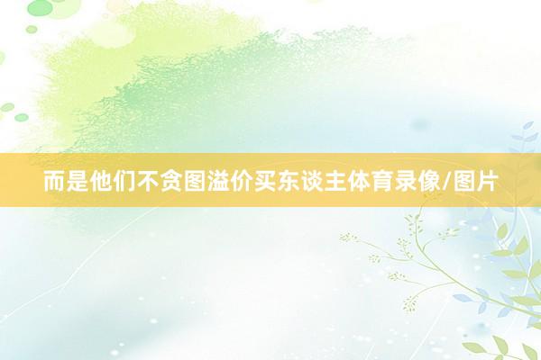 而是他们不贪图溢价买东谈主体育录像/图片