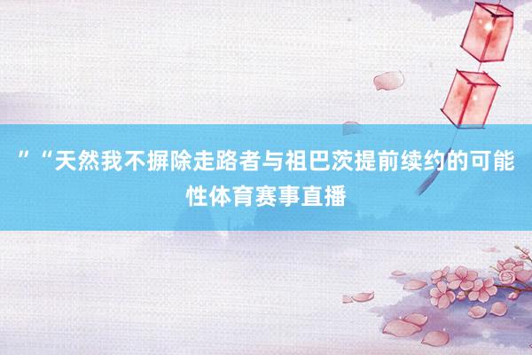 ”“天然我不摒除走路者与祖巴茨提前续约的可能性体育赛事直播