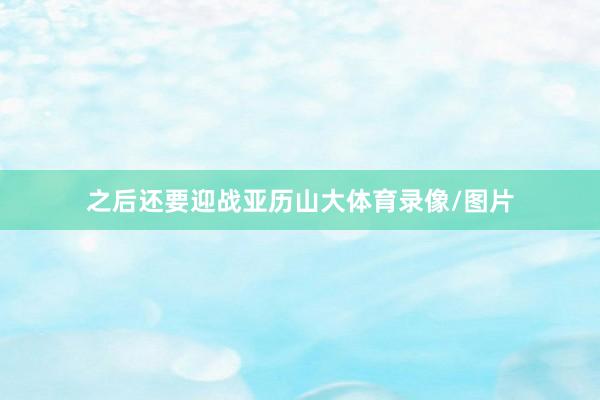 之后还要迎战亚历山大体育录像/图片