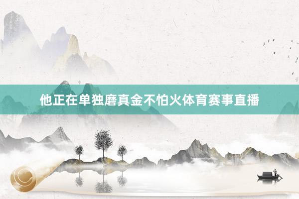 他正在单独磨真金不怕火体育赛事直播
