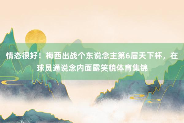 情态很好！梅西出战个东说念主第6届天下杯，在球员通说念内面露笑貌体育集锦