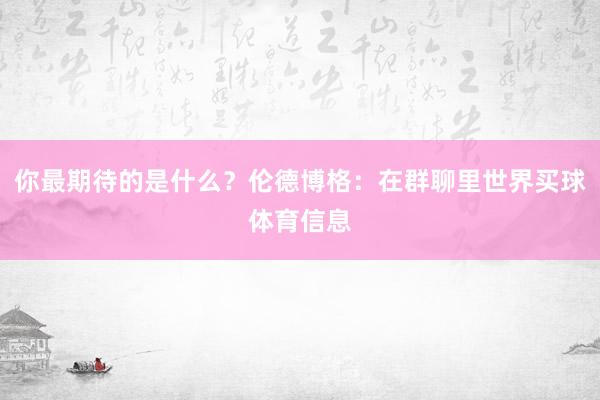 你最期待的是什么？伦德博格：在群聊里世界买球体育信息