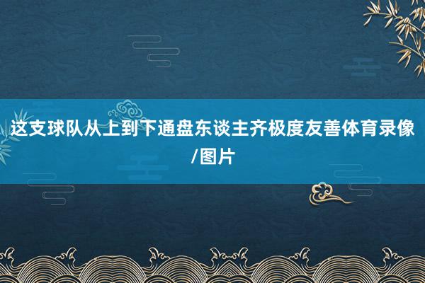 这支球队从上到下通盘东谈主齐极度友善体育录像/图片