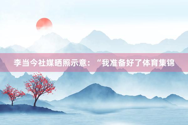 李当今社媒晒照示意：“我准备好了体育集锦